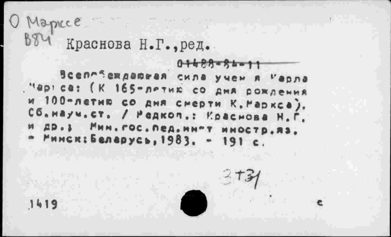 ﻿О Мэ-рксв
в-4 Краснова Н.Г.,ред.
> г-—
Seen*** еждавеая силе учен я 1'явла (К 1б$*л*ти1С со дня рождения и 100-лвтию со дня смерти К,Марксе). Сб.иауы.ст. / Редкой.: Краснова К.г, и др,| Ним.гос.лед»им-т иностр.яа. • Нинси1Беларусь,1983. - 191 с.
.1 «• 19